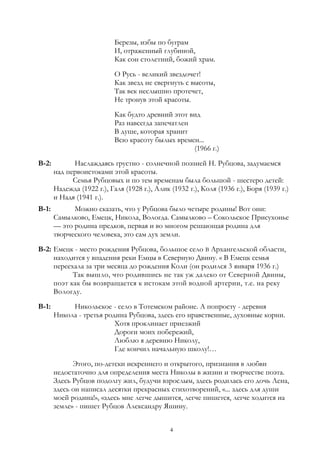 Березы, избы по буграм
И, отраженный глубиной,
Как сон столетний, божий храм.
О Русь - великий звездочет!
Как звезд не свергнуть с высоты,
Так век неслышно протечет,
Не тронув этой красоты.
Как будто древний этот вид
Раз навсегда запечатлен
В душе, которая хранит
Всю красоту былых времен...
(1966 г.)
В-2: Наслаждаясь грустно - солнечной поэзией Н. Рубцова, задумаемся
над первоистоками этой красоты.
Семья Рубцовых и по тем временам была большой - шестеро детей:
Надежда (1922 г.), Галя (1928 г.), Алик (1932 г.), Коля (1936 г.), Боря (1939 г.)
и Надя (1941 г.).
В-1: Можно сказать, что у Рубцова было четыре родины! Вот они:
Самылково, Емецк, Никола, Вологда. Самылково – Сокольское Присухонье
— это родина предков, первая и во многом решающая родина для
творческого человека, это сам дух земли.
В-2: Емецк - место рождения Рубцова, большое село В Архангельской области,
находится у впадения реки Емцы в Северную Двину. « В Емецк семья
переехала за три месяца до рождения Коли (он родился 3 января 1936 г.)
Так вышло, что родившись не так уж далеко от Северной Двины,
поэт как бы возвращается к истокам этой водной артерии, т.е. на реку
Вологду.
В-1: Никольское - село в Тотемском районе. А попросту - деревня
Никола - третья родина Рубцова, здесь его нравственные, духовные корни.
Хотя проклинает приезжий
Дороги моих побережий,
Люблю я деревню Николу,
Где кончил начальную школу!…
Этого, по-детски искреннего и открытого, признания в любви
недостаточно для определения места Николы в жизни и творчестве поэта.
Здесь Рубцов подолгу жил, будучи взрослым, здесь родилась его дочь Лена,
здесь он написал десятки прекрасных стихотворений, «... здесь для души
моей родина!», «здесь мне легче дышится, легче пишется, легче ходится на
земле» - пишет Рубцов Александру Яшину.
4
 