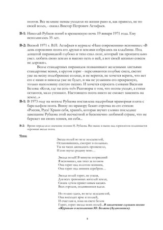 поэтов. Все великие певцы уходили из жизни рано и, как правило, не по
своей воле», - сказал Виктор Петрович Астафьев.
В-1: Николай Рубцов погиб в крещенскую ночь 19 января 1971 года. Ему
исполнилось 35 лет.
В-2: Весной 1971 г. В.П. Астафьев в журнале «Наш современник» вспоминал: «В
день сороковин поэта его друзья и земляки собрались на кладбище. Под
дощатой пирамидкой глубоко и тихо спал поэт, который так пронзительно
умел любить свою землю и высоко петь о ней, а вот своей жизнью совсем
не дорожил.
Возле стандартных пирамидок позванивают железными листьями
стандартные венки, а кругом горят - переливаются голубые снега, светит
уже на весну подобревшее солнце, и не верится, не хочется верить, что нет
его с нами и никогда уже не будет, и мы не услышим его прекрасную,
только наполовину спетую песню. И хочется спросить словами Василия
Белова: «Коля, где ты есть-то?» Разговоры о том, что поэты уходят, а стихи
остаются, мало утешают. Настоящего поэта никто не сможет заменить на
земле...»
В-1: В 1973 году на могиле Рубцова поставлена надгробная мраморная плита с
барельефом поэта. Внизу по мрамору бежит строчка из его стихов:
«Россия, Русь! Храни себя, храни!», которая звучит словно последнее
завещание Рубцова этой несчастной и бесконечно любимой стране, что не
бережет ни своих гениев, ни себя...
В-2: Время определило значение поэзии Н. Рубцова. Все выше и выше над горизонтом поднимается
огромная звезда поэта.
Чтец:
Звезда полей во мгле заледенелой,
Остановившись, смотрит в полынью.
Уж на часах двенадцать прозвенело,
И сон окутал родину мою…
Звезда полей! В минуты потрясений
Я вспоминал, как тихо за холмом
Она горит над золотом осенним,
Она горит над зимним серебром…
Звезда полей горит, не угасая,
Для всех тревожных жителей земли,
Своим лучом приветливым касаясь
Всех городов, поднявшихся вдали.
Но только здесь, во мгле заледенелой,
Она восходит ярче и полней,
И счастлив я, пока на свете белом
Горит, горит звезда моих полей...В заключение слушаем песню
«Журавли» в исполнении Ю. Беляева (Аудиозапись).
8
 