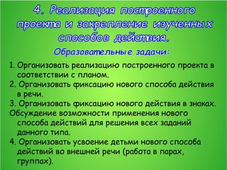 1. Организовать реализацию построенного проекта в
соответствии с планом.
2. Организовать фиксацию нового способа действия
в речи.
3. Организовать фиксацию нового действия в знаках.
Обсуждение возможности применения нового
способа действий для решения всех заданий
данного типа.
4. Организовать усвоение детьми нового способа
действий во внешней речи (работа в парах,
группах).
 