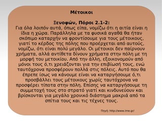 Μέτοικοι
Ξενοφών, Πόροι 2.1-2:
Για όλα λοιπόν αυτά, όπως είπα, νομίζω ότι η αιτία είναι η
ίδια η χώρα. Παράλληλα με τα φυσικά αγαθά θα ήταν
σκόπιμο καταρχήν να φροντίσουμε για τους μέτοικους,
γιατί το κέρδος της πόλης που προέρχεται από αυτούς,
νομίζω, ότι είναι πολύ μεγάλο. Οι μέτοικοι δεν παίρνουν
χρήματα, αλλά αντίθετα δίνουν χρήματα στην πόλη με τη
μορφή του μετοικίου. Από την άλλη, εξοικονομούν από
μόνοι τους ό,τι χρειάζονται για την επιβίωσή τους, ενώ
ταυτόχρονα προσφέρουν πολλά στις πόλεις. Αυτό που θα
έπρεπε ίσως να κάνουμε είναι να καταργήσουμε ό,τι
προσβάλλει τους μέτοικους χωρίς ταυτόχρονα να
προσφέρει τίποτα στην πόλη. Επίσης να καταργήσουμε τη
συμμετοχή τους στο στρατό γιατί και κινδυνεύουν και
βρίσκονται για μεγάλο χρονικό διάστημα μακριά από τα
σπίτια τους και τις τέχνες τους.
Πηγή: http://www.ime.gr/
 