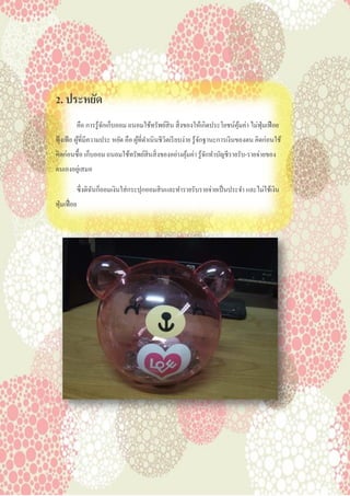 2. ประหยัด
คือ การรู้จักเก็บออม ถนอมใช้ทรัพย์สิน สิ่งของให้เกิดประโยชน์คุ้มค่า ไม่ฟุ่มเฟือย
ฟุ้งเฟ้อ ผู้ที่มีความประ หยัด คือ ผู้ที่ดาเนินชีวิตเรียบง่าย รู้จักฐานะการเงินของตน คิดก่อนใช้
คิดก่อนซื้อ เก็บออม ถนอมใช้ทรัพย์สินสิ่งของอย่างคุ้มค่า รู้จักทาบัญชีรายรับ-รายจ่ายของ
ตนเองอยู่เสมอ
ซึ่งดิฉันก็ออมเงินใส่กระปุกออมสินและทารายรับรายจ่ายเป็นประจา และไม่ใช้เงิน
ฟุ่มเฟื่อย
 