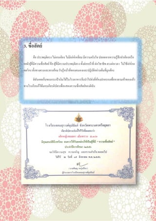 3. ซื่อสัตย์
คือ ประพฤติตรง ไม่เอนเอียง ไม่มีเล่ห์เหลี่ยม มีความจริงใจ ปลอดจากความรู้สึกลาเอียงหรือ
อคติ ผู้ที่มีความซื่อสัตย์คือ ผู้ที่มีความประพฤติตรง ทั้งต่อหน้าที่ ต่อวิชาชีพ ตรงต่อเวลา ไม่ใช้เล่ห์กล
คดโกง ทั้งทางตรงและทางอ้อม รับรู้หน้าที่ของตนเองและปฏิบัติอย่างเต็มที่ถูกต้อง
ดิฉันเคยเก็บของกระเป๋ าเงินได้ในโรงอาหารจึงนาไปส่งที่ห้องปกครองเพื่อหาตามเจ้าของแล้ว
ทางโรงเรียนก็ได้มอบเกียรติบัตรเพื่อแสดงความซื่อสัตย์ของดิฉัน
 