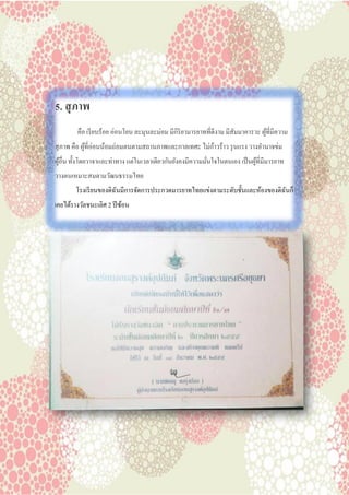 5. สุภาพ
คือ เรียบร้อย อ่อนโยน ละมุนละม่อม มีกิริยามารยาทที่ดีงาม มีสัมมาคารวะ ผู้ที่มีความ
สุภาพ คือ ผู้ที่อ่อนน้อมถ่อมตนตามสถานภาพและกาลเทศะ ไม่ก้าวร้าว รุนแรง วางอานาจข่ม
ผู้อื่น ทั้งโดยวาจาและท่าทาง แต่ในเวลาเดียวกันยังคงมีความมั่นใจในตนเอง เป็นผู้ที่มีมารยาท
วางตนเหมาะสมตามวัฒนธรรมไทย
โรงเรียนของดิฉันมีการจัดการประกวดมารยาทไทยแข่งตามระดับชั้นและห้องของดิฉันก็
เคยได้รางวัลชนะเลิศ 2 ปีซ้อน
 