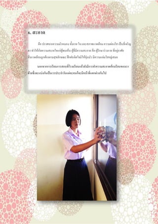 6. สะอาด
คือ ปราศจากความมัวหมอง ทั้งกาย ใจ และสภาพแวดล้อม ความผ่องใส เป็นที่เจริญ
ตา ทาให้เกิดความสบายใจแก่ผู้พบเห็น ผู้ที่มีความสะอาด คือ ผู้รักษาร่างกาย ที่อยู่อาศัย
สิ่งแวดล้อมถูกต้องตามสุขลักษณะ ฝึกฝนจิตใจมิให้ขุ่นมัว มีความแจ่มใสอยู่เสมอ
นอกจากการเรียนการสอนที่โรงเเรียนแล้วยังมีการทาความสะอาดห้องเรียนของเรา
ด้วยซึ่งจะแบ่งกันเป็นเวรประจาวันแต่ละคนก็จะมีหน้าที่แตกต่างกันไป
 