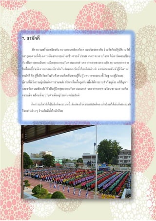 7. สามัคคี
คือ ความพร้อมเพรียงกัน ความกลมเกลียวกัน ความปรองดองกัน ร่วมใจกันปฏิบัติงานให้
บรรลุผลตามที่ต้อง การ เกิดงานการอย่างสร้างสรรค์ ปราศจากการทะเลาะวิวาท ไม่เอารัดเอาเปรียบ
กัน เป็นการยอมรับความมีเหตุผล ยอมรับความแตกต่างหลากหลายทางความคิด ความหลากหลาย
ในเรื่องเชื้อชาติ ความกลมเกลียวกันในลักษณะเช่นนี้ เรียกอีกอย่างว่า ความสมานฉันท์ ผู้ที่มีความ
สามัคคี คือ ผู้ที่เปิดใจกว้างรับฟังความคิดเห็นของผู้อื่น รู้บทบาทของตน ทั้งในฐานะผู้นาและ
ผู้ตามที่ดี มีความมุ่งมั่นต่อการรวมพลัง ช่วยเหลือเกื้อกูลกัน เพื่อให้การงานสาเร็จลุล่วง แก้ปัญหา
และขจัดความขัดแย้งได้ เป็นผู้มีเหตุผล ยอมรับความแตกต่างหลากหลายทางวัฒนธรรม ความคิด
ความเชื่อ พร้อมที่จะปรับตัวเพื่ออยู่ร่วมกันอย่างสันติ
กิจกรรมกีฬาสีก็เป็นอีกกิจกรรมหนึ่งที่แสดงถึงความสามัคคีของนักเรียนได้เล่นกีฬาและทา
กิจกรรมต่าง ๆ ร่วมกันมีน้าใจนักกีฬา
 