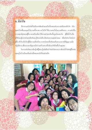 8. มีน้าใจ
คือ ความจริงใจที่ไม่เห็นแก่เพียงตัวเองหรือเรื่องของตัวเอง แต่เห็นอกเห็นใจ เห็น
คุณค่าในเพื่อนมนุษย์มีความเอื้ออาทร เอาใจใส่ ให้ความสนใจในความต้องการ ความจาเป็น
ความทุกข์สุขของผู้อื่น และพร้อมที่จะให้ความช่วยเหลือเกื้อกูลกันและกัน ผู้ที่มีน้าใจ คือ
ผู้ให้และผู้อาสาช่วยเหลือสังคม รู้จักแบ่งปัน เสียสละความสุขส่วนตน เพื่อทาประโยชน์แก่
ผู้อื่น เข้าใจ เห็นใจ ผู้ที่มีความเดือดร้อน อาสาช่วยเหลือสังคมด้วยแรงกาย สติปัญญา ลงมือ
ปฏิบัติการ เพื่อบรรเทาปัญหาหรือร่วมสร้างสรรค์สิ่งดีงามให้เกิดขึ้นในชุมชน
ในการเล่นกีฬาเราต้องรู้แพ้รู้ชนะรู้อภัยคือนาใจนักกีฬาและเราต้องมีน้าใจต่อผู้อื่นเช่น
คุณครูในโรงเรียนเห็นท่านถือของหนักก็ช่วยท่านถือ
 