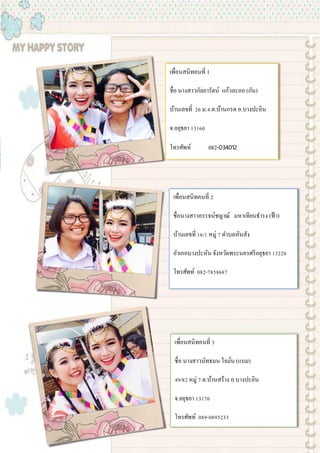 เพื่อนสนิทคนที่ 1
ชื่อ นางสาวกัลยารัตน์ แก้วละออ (กัน)
บ้านเลขที่ 26 ม.4 ต.บ้านกรด อ.บางปะอิน
จ.อยุธยา 13160
โทรศัพท์ 082-034012
เพื่อนสนิทคนที่ 2
ชื่อนางสาวอรรจน์ชญาณ์ มหาเทียนธารง (ฟ้า)
บ้านเลขที่ 16/1 หมู่ 7 ตาบลหันสัง
อาเภอบางปะหัน จังหวัดพระนครศรีอยุธยา 13220
โทรศัพท์ 082-7858687
เพื่อนสนิทคนที่ 3
ชื่อ นางสาวนัทธมน ใจมั่น (แบม)
49/82 หมู่ 7 ต.บ้านสร้าง อ.บางปะอิน
จ.อยุธยา 13170
โทรศัพท์ 089-0895233
 