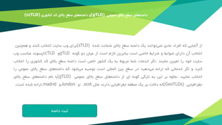 ‫‌های‬‫ه‬‫دامن‬‫سطح‬‫باالی‬‫عمومی‬(gTLD)‫و‬‫‌های‬‫ه‬‫دامن‬‫سطح‬‫باالی‬‫کد‬‫کشوری‬(ccTLD)
‫از‬‫آنجایی‬‫که‬‫افراد‬‫عادی‬‫‌توانند‬‫ی‬‫نم‬‫یک‬‫دامنه‬‫سطح‬‫باالی‬‫ضمانت‬‫شده‬(sTLD)‫برای‬‫وب‬‫سایت‬‫انتخاب‬‫کنند‬‫و‬‫همچنین‬
‫انتخاب‬‫آن‬‫دارای‬‫ضوابط‬‫و‬‫شرایط‬‫خاصی‬‫است‬‫بنابرین‬‫الزم‬‫است‬‫از‬‫میان‬‫دو‬‫گونه‬gTLD‫و‬ccTLD‫پسوند‬‫مناسب‬‫وب‬
‫سایت‬‫خود‬‫را‬‫تعیین‬‫نمایند‬.‫اگر‬‫خدمات‬‫شما‬‫مربوط‬‫به‬‫یک‬‫کشور‬‫خاص‬‫است‬‫دامنه‬‫سطح‬‫باالی‬‫کد‬‫کشوری‬‫را‬‫انتخاب‬
‫کنید‬‫و‬‫اگر‬‫خدماتی‬‫که‬‫ارائه‬‫‌دهید‬‫ی‬‫م‬‫در‬‫سطح‬‫بین‬‫المللی‬‫است‬‫توصیه‬‫‌شود‬‫ی‬‫م‬‫که‬‫‌های‬‫ه‬‫دامن‬‫سطح‬‫باالی‬‫عمومی‬‫را‬
‫انتخاب‬‫نمایید‬.‫عالوه‬‫بر‬‫این‬‫به‬‫تازگی‬‫گونه‬‫ای‬‫از‬‫‌های‬‫ه‬‫دامن‬‫سطح‬‫باالی‬‫عمومی‬(gTLD)‫با‬‫نام‬‫‌های‬‫ه‬‫دامن‬‫سطح‬‫باالی‬
‫جغرافیایی‬(GeoTLDs)‫که‬‫داللت‬‫بر‬‫یک‬‫منطقه‬‫جغرافیایی‬‫دارند‬‫مثل‬: .scot‫و‬.london‫و‬.madrid‫ارائه‬‫شده‬‫است‬.
‫ثبت‬‫دامنه‬
 