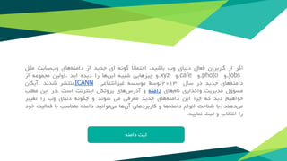 ‫اگر‬‫از‬‫کاربران‬‫فعال‬‫دنیای‬‫وب‬‫باشید‬،ً‫ال‬‫احتما‬‫گونه‬‫ای‬‫جدید‬‫از‬‫دامنه‬‫های‬‫وب‬‫سایت‬‫مثل‬
.jobs‫و‬.photo‫و‬.cafe‫و‬.xyz‫و‬‫چیزهایی‬‫شبیه‬‫این‬‫ها‬‫را‬‫دیده‬‫اید‬.‫اولین‬‫مجموعه‬‫از‬
‫‌های‬‫ه‬‫دامن‬‫جدید‬‫در‬‫سال‬۲۰۱۳‫توسط‬‫موسسه‬‫غیرانتفاعی‬ICANN‫منتشر‬‫شدند‬.‫آیکان‬
‫مسوول‬‫مدیریت‬‫واگذاری‬‫‌های‬‫م‬‫نا‬‫دامنه‬‫و‬‫‌های‬‫س‬‫آدر‬‫پروتکل‬‫اینترنت‬‫است‬.‫در‬‫این‬‫مطلب‬
‫خواهیم‬‫دید‬‫که‬‫چرا‬‫این‬‫‌های‬‫ه‬‫دامن‬‫جدید‬‫معرفی‬‫می‬‫شوند‬‫و‬‫چگونه‬‫دنیای‬‫وب‬‫را‬‫تغییر‬
‫‌دهند‬‫ی‬‫م‬.‫با‬‫شناخت‬‫انواع‬‫دامنه‬‫ها‬‫و‬‫کاربردهای‬‫آن‬‫ها‬‫می‬‫توانید‬‫دامنه‬‫متناسب‬‫با‬‫فعالیت‬‫خود‬
‫را‬‫انتخاب‬‫و‬‫ثبت‬‫نمایید‬.
 