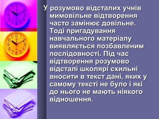 У розумово відсталих учнівУ розумово відсталих учнів
мимовільне відтвореннямимовільне відтворення
часто замінює довільне.часто замінює довільне.
Тоді пригадуванняТоді пригадування
навчального матеріалунавчального матеріалу
виявляється позбавленимвиявляється позбавленим
послідовності. Під часпослідовності. Під час
відтворення розумововідтворення розумово
відсталі школярі схильнівідсталі школярі схильні
вносити в текст дані, яких увносити в текст дані, яких у
самому тексті не було і якісамому тексті не було і які
до нього не мають ніякогодо нього не мають ніякого
відношення.відношення.
 