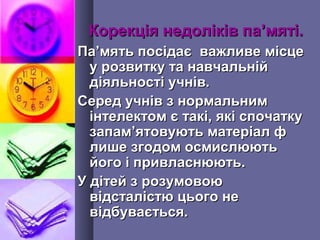 Корекція недоліків паКорекція недоліків па’’мяті.мяті.
ПаПа’’мять посідає важливе місцемять посідає важливе місце
у розвитку та навчальнійу розвитку та навчальній
діяльності учнів.діяльності учнів.
Серед учнів з нормальнимСеред учнів з нормальним
інтелектом є такі, які спочаткуінтелектом є такі, які спочатку
запамзапам’’ятовують матеріал фятовують матеріал ф
лише згодом осмислюютьлише згодом осмислюють
його і привласнюють.його і привласнюють.
У дітей з розумовоюУ дітей з розумовою
відсталістю цього невідсталістю цього не
відбувається.відбувається.
 