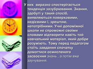 У них виразно спостерігаєтьсяУ них виразно спостерігається
тенденція зазубрювання. Знання,тенденція зазубрювання. Знання,
здобуті у такий спосіб,здобуті у такий спосіб,
виявляються поверховими,виявляються поверховими,
недієвими і, зрештою,недієвими і, зрештою,
непотрібними. Учні допоміжноїнепотрібними. Учні допоміжної
школи не спроможні своїмишколи не спроможні своїми
словами відтворити навіть тойсловами відтворити навіть той
навчальний матеріал, який добренавчальний матеріал, який добре
розуміють. Тому перед педагогомрозуміють. Тому перед педагогом
стоїть завдання спочаткустоїть завдання спочатку
домогтися осмисленогодомогтися осмисленого
засвоєннязасвоєння знань , а потім вжезнань , а потім вже
заучування.заучування.
 