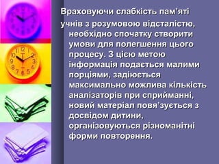 Враховуючи слабкість памВраховуючи слабкість пам’’ятіяті
учнів з розумовою відсталістю,учнів з розумовою відсталістю,
необхідно спочатку створитинеобхідно спочатку створити
умови для полегшення цьогоумови для полегшення цього
процесу. З цією метоюпроцесу. З цією метою
інформація подається малимиінформація подається малими
порціями, задіюєтьсяпорціями, задіюється
максимально можлива кількістьмаксимально можлива кількість
аналізаторів при сприйманні,аналізаторів при сприйманні,
новий матеріал повяновий матеріал повя’’зується ззується з
досвідом дитини,досвідом дитини,
організовуються різноманітніорганізовуються різноманітні
форми повторення.форми повторення.
 