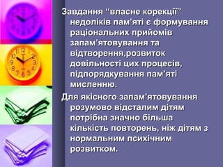 Завдання “власне корекції”Завдання “власне корекції”
недоліків памнедоліків пам’’яті є формуванняяті є формування
раціональних прийомівраціональних прийомів
запамзапам’’ятовування таятовування та
відтворення,розвитоквідтворення,розвиток
довільності цих процесів,довільності цих процесів,
підпорядкування пампідпорядкування пам’’ятіяті
мисленню.мисленню.
Для якісного запамДля якісного запам’’ятовуванняятовування
розумово відсталим дітямрозумово відсталим дітям
потрібна значно більшапотрібна значно більша
кількість повторень, ніж дітям зкількість повторень, ніж дітям з
нормальним психічнимнормальним психічним
розвитком.розвитком.
 