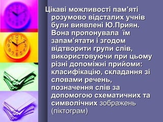 Цікаві можливості памЦікаві можливості пам’’ятіяті
розумово відсталих учніврозумово відсталих учнів
були виявлені Ю.Приян.були виявлені Ю.Приян.
Вона пропонувала їмВона пропонувала їм
запамзапам’’ятати і згодомятати і згодом
відтворити групи слів,відтворити групи слів,
використовуючи при цьомувикористовуючи при цьому
різні допоміжні прийоми:різні допоміжні прийоми:
класифікацію, складання зікласифікацію, складання зі
словами речень,словами речень,
позначення слів запозначення слів за
допомогою схематичних тадопомогою схематичних та
символічнихсимволічних зображеньзображень
(піктограм)(піктограм)
 
