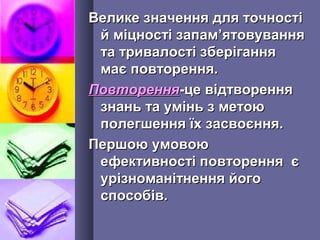 Велике значення для точностіВелике значення для точності
й міцності запамй міцності запам’’ятовуванняятовування
та тривалості зберіганнята тривалості зберігання
має повторення.має повторення.
ПовторенняПовторення-це відтворення-це відтворення
знань та умінь з метоюзнань та умінь з метою
полегшення їх засвоєння.полегшення їх засвоєння.
Першою умовоюПершою умовою
ефективності повторення єефективності повторення є
урізноманітнення йогоурізноманітнення його
способів.способів.
 