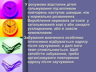 У розумово відсталих дітейУ розумово відсталих дітей
гальмування під впливомгальмування під впливом
повторень наступає швидше, ніжповторень наступає швидше, ніж
у нормально розвинених.у нормально розвинених.
Вироблення нервових звВироблення нервових зв’’язків уязків у
загальмованій корі є або занадтозагальмованій корі є або занадто
ускладненим, або й зовсімускладненим, або й зовсім
неможливим.неможливим.
Забування вивченого особливоЗабування вивченого особливо
інтенсивно відбувається одразуінтенсивно відбувається одразу
після заучування, а далі йогопісля заучування, а далі його
темп сповільнюється. Щобтемп сповільнюється. Щоб
запобігти забуванню, требазапобігти забуванню, треба
організовувати повторенняорганізовувати повторення
одразу після заучування.одразу після заучування.
 