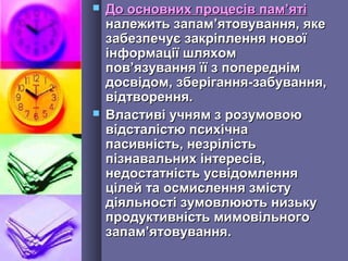  До основних процесів памДо основних процесів пам’’ятіяті
належить запамналежить запам’’ятовування, якеятовування, яке
забезпечує закріплення новоїзабезпечує закріплення нової
інформації шляхомінформації шляхом
повпов’’язування її з попереднімязування її з попереднім
досвідом, зберігання-забування,досвідом, зберігання-забування,
відтворення.відтворення.
 Властиві учням з розумовоюВластиві учням з розумовою
відсталістю психічнавідсталістю психічна
пасивність, незрілістьпасивність, незрілість
пізнавальних інтересів,пізнавальних інтересів,
недостатність усвідомленнянедостатність усвідомлення
цілей та осмислення змістуцілей та осмислення змісту
діяльності зумовлюють низькудіяльності зумовлюють низьку
продуктивність мимовільногопродуктивність мимовільного
запамзапам’’ятовування.ятовування.
 
