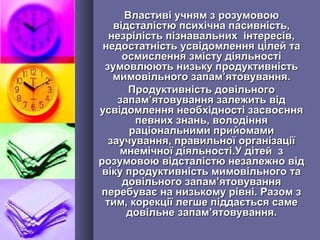 Властиві учням з розумовоюВластиві учням з розумовою
відсталістю психічна пасивність,відсталістю психічна пасивність,
незрілість пізнавальних інтересів,незрілість пізнавальних інтересів,
недостатність усвідомлення цілей танедостатність усвідомлення цілей та
осмислення змісту діяльностіосмислення змісту діяльності
зумовлюють низьку продуктивністьзумовлюють низьку продуктивність
мимовільного запаммимовільного запам’’ятовування.ятовування.
Продуктивність довільногоПродуктивність довільного
запамзапам’’ятовування залежить відятовування залежить від
усвідомлення необхідності засвоєнняусвідомлення необхідності засвоєння
певних знань, володінняпевних знань, володіння
раціональними прийомамираціональними прийомами
заучування, правильної організаціїзаучування, правильної організації
мнемічної діяльності.У дітей змнемічної діяльності.У дітей з
розумовою відсталістю незалежно відрозумовою відсталістю незалежно від
віку продуктивність мимовільного тавіку продуктивність мимовільного та
довільного запамдовільного запам’’ятовуванняятовування
перебуває на низькому рівні. Разом зперебуває на низькому рівні. Разом з
тим, корекції легше піддається саметим, корекції легше піддається саме
довільнедовільне запамзапам’’ятовування.ятовування.
 