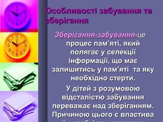 Особливості забування таОсобливості забування та
зберіганнязберігання
Зберігання-забуванняЗберігання-забування-це-це
процес пампроцес пам’’яті, якийяті, який
полягає у селекціїполягає у селекції
інформації, що маєінформації, що має
залишитись у памзалишитись у пам’’яті та якуяті та яку
необхідно стерти.необхідно стерти.
У дітей з розумовоюУ дітей з розумовою
відсталістю забуваннявідсталістю забування
переважає над зберіганням.переважає над зберіганням.
Причиною цього є властиваПричиною цього є властива
 