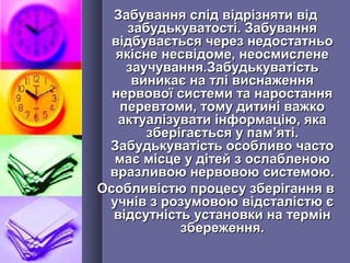Забування слід відрізняти відЗабування слід відрізняти від
забудькуватості. Забуваннязабудькуватості. Забування
відбувається через недостатньовідбувається через недостатньо
якісне несвідоме, неосмисленеякісне несвідоме, неосмислене
заучування.Забудькуватістьзаучування.Забудькуватість
виникає на тлі виснаженнявиникає на тлі виснаження
нервової системи та наростаннянервової системи та наростання
перевтоми, тому дитині важкоперевтоми, тому дитині важко
актуалізувати інформацію, якаактуалізувати інформацію, яка
зберігається у памзберігається у пам’’яті.яті.
Забудькуватість особливо частоЗабудькуватість особливо часто
має місце у дітей з ослабленоюмає місце у дітей з ослабленою
вразливою нервовою системою.вразливою нервовою системою.
Особливістю процесу зберігання вОсобливістю процесу зберігання в
учнів з розумовою відсталістю єучнів з розумовою відсталістю є
відсутність установки на термінвідсутність установки на термін
збереження.збереження.
 