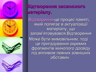 Відтворення засвоєногоВідтворення засвоєного
матеріалу.матеріалу.
ВідтворенняВідтворення-це процес памяті,-це процес памяті,
який полягає в актуалізаціїякий полягає в актуалізації
матеріалу, щоматеріалу, що
запамзапам’’ятовувався.Відтворенняятовувався.Відтворення
Може бути мимовільним, тодіМоже бути мимовільним, тоді
це пригадування окремихце пригадування окремих
фрагментів минолого досвідуфрагментів минолого досвіду
під впливом певних зовнішніхпід впливом певних зовнішніх
обставин.обставин.
 