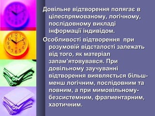 Довільне відтворення полягає вДовільне відтворення полягає в
цілеспрямованому, логічному,цілеспрямованому, логічному,
послідовному викладіпослідовному викладі
інформації індивідом.інформації індивідом.
Особливості відтворення приОсобливості відтворення при
розумовій відсталості залежатьрозумовій відсталості залежать
від того, як матеріалвід того, як матеріал
запамзапам’’ятовувався. Приятовувався. При
довільному заучуваннідовільному заучуванні
відтворення виявляється більш-відтворення виявляється більш-
менш логічним, послідовним таменш логічним, послідовним та
повним, а при мимовільному-повним, а при мимовільному-
безсистемним,безсистемним, фрагментарним,фрагментарним,
хаотичним.хаотичним.
 