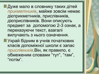 Дуже мало в словнику таких дітей
прикметників, майже зовсім немає
дієприкметників, прислівників,
дієприслівників. Вони описують
предмет за допомогою 2-3 ознак, а
переказуючи текст, взагалі
вилучають з нього означення.
Украй бідним в учнів початкових
класів допоміжної школи є запас
прислівників.Він, як правило, є
обмеженим словами “тут”, “там”,
“потім”.
 