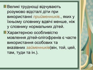 Великі труднощі відчувають
розумово відсталі діти при
використанні прийменників., яких у
їхньому словнику вдвічі менше, ніж
у словнику нормальних дітей.
Характерною особливістю
мовлення дітей-олігофренів є часте
використання особових та
вказівних займенників(він, той, цей,
там, туди та ін.).
 