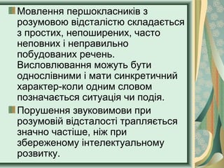 Мовлення першокласників з
розумовою відсталістю складається
з простих, непоширених, часто
неповних і неправильно
побудованих речень.
Висловлювання можуть бути
однослівними і мати синкретичний
характер-коли одним словом
позначається ситуація чи подія.
Порушення звуковимови при
розумовій відсталості трапляється
значно частіше, ніж при
збереженому інтелектуальному
розвитку.
 