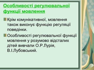 Особливості регулювальної
функції мовлення
Крім комунікативної, мовлення
також виконує функцію регуляції
поведінки.
Особливості регулювальної функції
мовлення у розумово відсталих
дітей вивчали О.Р.Лурія,
В.І.Лубовський.
 