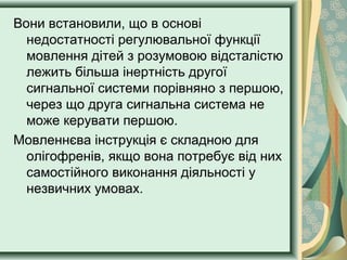Вони встановили, що в основі
недостатності регулювальної функції
мовлення дітей з розумовою відсталістю
лежить більша інертність другої
сигнальної системи порівняно з першою,
через що друга сигнальна система не
може керувати першою.
Мовленнєва інструкція є складною для
олігофренів, якщо вона потребує від них
самостійного виконання діяльності у
незвичних умовах.
 