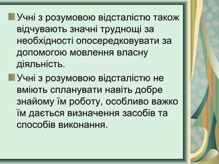 Учні з розумовою відсталістю також
відчувають значні труднощі за
необхідності опосередковувати за
допомогою мовлення власну
діяльність.
Учні з розумовою відсталістю не
вміють спланувати навіть добре
знайому їм роботу, особливо важко
їм дається визначення засобів та
способів виконання.
 