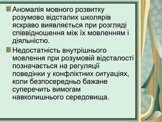 Аномалія мовного розвитку
розумово відсталих школярів
яскраво виявляється при розгляді
співвідношення між їх мовленням і
діяльністю.
Недостатність внутрішнього
мовлення при розумовій відсталості
позначається на регуляції
поведінки у конфліктних ситуаціях,
коли безпосередньо бажане
суперечить вимогам
навколишнього середовища.
 