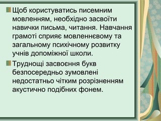 Щоб користуватись писемним
мовленням, необхідно засвоїти
навички письма, читання. Навчання
грамоті сприяє мовленнєвому та
загальному психічному розвитку
учнів допоміжної школи.
Труднощі засвоєння букв
безпосередньо зумовлені
недостатньо чітким розрізненням
акустично подібних фонем.
 