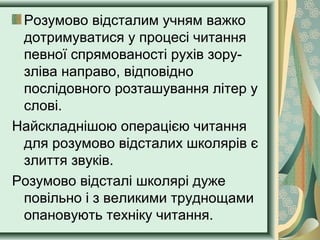 Розумово відсталим учням важко
дотримуватися у процесі читання
певної спрямованості рухів зору-
зліва направо, відповідно
послідовного розташування літер у
слові.
Найскладнішою операцією читання
для розумово відсталих школярів є
злиття звуків.
Розумово відсталі школярі дуже
повільно і з великими труднощами
опановують техніку читання.
 