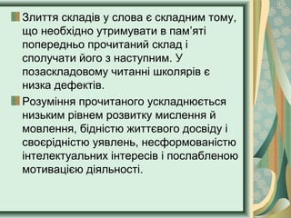 Злиття складів у слова є складним тому,
що необхідно утримувати в пам’яті
попередньо прочитаний склад і
сполучати його з наступним. У
позаскладовому читанні школярів є
низка дефектів.
Розуміння прочитаного ускладнюється
низьким рівнем розвитку мислення й
мовлення, бідністю життєвого досвіду і
своєрідністю уявлень, несформованістю
інтелектуальних інтересів і послабленою
мотивацією діяльності.
 