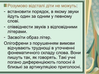 Розумово відсталі діти не можуть:
- встановити порядок, в якому звуки
йдуть один за одним у певному
слові.
- співвіднести звуків з відповідними
літерами.
- Засвоїти образ літер.
Олігофрени з порушенням вимови
відчувають труднощі в уточненні
фонематичного складу слова. Вони
пишуть так, як говорять. Такі учні
погано диференціюють голосні й
близькі за артикуляцією приголосні.
 