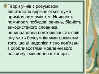 Твори учнів з розумовою
відсталістю вирізняються дуже
примітивним змістом. Наявність
помилок у побудові речень, бідність
використаного словника,
невиправдана повторюваність слів
слугують безсумнівними доказами
того, що ці недоліки тісно пов’язані
з особливостями мовленнєвого
розвитку і мислення школярів.
 