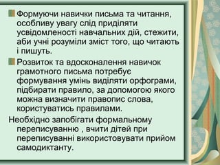 Формуючи навички письма та читання,
особливу увагу слід приділяти
усвідомленості навчальних дій, стежити,
аби учні розуміли зміст того, що читають
і пишуть.
Розвиток та вдосконалення навичок
грамотного письма потребує
формування умінь виділяти орфограми,
підбирати правило, за допомогою якого
можна визначити правопис слова,
користуватись правилами.
Необхідно запобігати формальному
переписуванню , вчити дітей при
переписуванні використовувати прийом
самодиктанту.
 