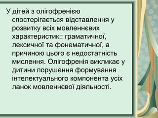 У дітей з олігофренією
спостерігається відставлення у
розвитку всіх мовленнєвих
характеристик:: граматичної,
лексичної та фонематичної, а
причиною цього є недостатність
мислення. Олігофренія викликає у
дитини порушення формування
інтелектуального компонента усіх
ланок мовленнєвої діяльності.
 