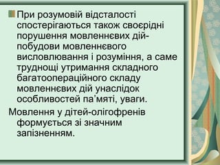 При розумовій відсталості
спостерігаються також своєрідні
порушення мовленнєвих дій-
побудови мовленнєвого
висловлювання і розуміння, а саме
труднощі утримання складного
багатоопераційного складу
мовленнєвих дій унаслідок
особливостей па’мяті, уваги.
Мовлення у дітей-олігофренів
формується зі значним
запізненням.
 