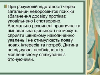 При розумовій відсталості через
загальний недорозвиток психіки
збагачення досвіду протікає
уповільнено і спотворено.
Аномально розвинені практична та
пізнавальна діяльності не можуть
сприяти швидкому накопиченню
уявлень і не стимулюють появу
нових інтересів та потреб. Дитина
не відчуває необхідності у
мовленнєвому спілкуванні з
оточуючими.
 