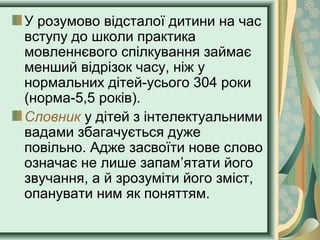 У розумово відсталої дитини на час
вступу до школи практика
мовленнєвого спілкування займає
менший відрізок часу, ніж у
нормальних дітей-усього 304 роки
(норма-5,5 років).
Словник у дітей з інтелектуальними
вадами збагачується дуже
повільно. Адже засвоїти нове слово
означає не лише запам’ятати його
звучання, а й зрозуміти його зміст,
опанувати ним як поняттям.
 