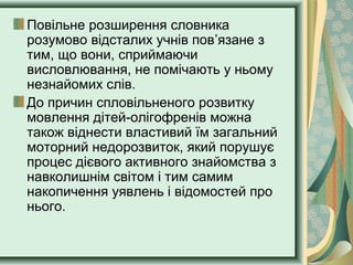 Повільне розширення словника
розумово відсталих учнів пов’язане з
тим, що вони, сприймаючи
висловлювання, не помічають у ньому
незнайомих слів.
До причин спловільненого розвитку
мовлення дітей-олігофренів можна
також віднести властивий їм загальний
моторний недорозвиток, який порушує
процес дієвого активного знайомства з
навколишнім світом і тим самим
накопичення уявлень і відомостей про
нього.
 