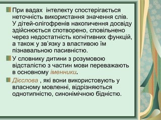 При вадах інтелекту спостерігається
неточність використання значення слів.
У дітей-олігофренів накопичення досвіду
здійснюється спотворено, сповільнено
через недостатність когнітивних функцій,
а також у зв’язку з властивою їм
пізнавальною пасивністю.
У словнику дитини з розумовою
відсталістю з частин мови переважають
в основному іменники.
Дієслова , які вони використовують у
власному мовленні, відрізняються
однотипністю, синонімічною бідністю.
 