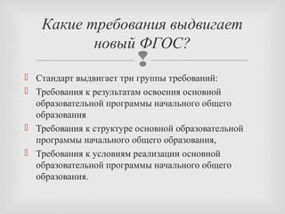 
 Стандарт выдвигает три группы требований:
 Требования к результатам освоения основной
образовательной программы начального общего
образования
 Требования к структуре основной образовательной
программы начального общего образования,
 Требования к условиям реализации основной
образовательной программы начального общего
образования.
Какие требования выдвигает
новый ФГОС?
 