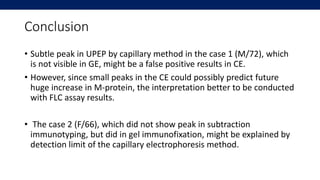 Conclusion
• Subtle peak in UPEP by capillary method in the case 1 (M/72), which
is not visible in GE, might be a false po...