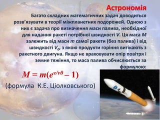 Астрономія
Багато складних математичних задач доводиться
розв’язувати в теорії міжпланетних подорожей. Одною з
них є задача про визначення маси палива, необхідної
для надання ракеті потрібної швидкості V. Ця маса М
залежить від маси m самої ракети (без палива) і від
швидкості V0, з якою продукти горіння витікають з
ракетного двигуна. Якщо не враховувати опір повітря і
земне тяжіння, то маса палива обчислюється за
формулою:
M = m(ev/v0 – 1)
(формула К.Е. Ціолковського)
 