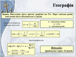 Географія
Задача. Населення міста зростає щорічно на 3%. Через скільки років
населення міста збільшиться у 5 разів.
Застосуємо формулу
складних відсотків:
n
p
aA 






100
1
a – населення міста
A – 1,5 a
x – кількість років
51031
100
3
151
100
3
151 ,),(,, 











 x
xx
aa
прологарифмуємо
14
128
1761
01280
17610
031
51
51031


,
,
,lg
,lg
,lg,lg
x
xx
Відповідь:
приблизно через 14 років
 